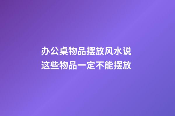 办公桌物品摆放风水说 这些物品一定不能摆放